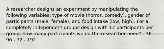 A researcher designs an experiment by manipulating the following variables: type of movie (horror, comedy), gender of participants (male, female), and food intake (low, high). For a completely independent groups design with 12 participants per group, how many participants would the researcher need? - 36 - 96 - 72 - 192