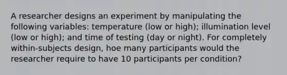 A researcher designs an experiment by manipulating the following variables: temperature (low or high); illumination level (low or high); and time of testing (day or night). For completely within-subjects design, hoe many participants would the researcher require to have 10 participants per condition?