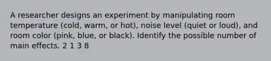 A researcher designs an experiment by manipulating room temperature (cold, warm, or hot), noise level (quiet or loud), and room color (pink, blue, or black). Identify the possible number of main effects. 2 1 3 8