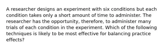 A researcher designs an experiment with six conditions but each condition takes only a short amount of time to administer. The researcher has the opportunity, therefore, to administer many trials of each condition in the experiment. Which of the following techniques is likely to be most effective for balancing practice effects?