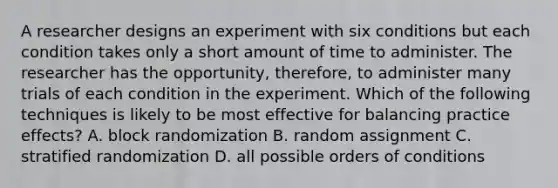 A researcher designs an experiment with six conditions but each condition takes only a short amount of time to administer. The researcher has the opportunity, therefore, to administer many trials of each condition in the experiment. Which of the following techniques is likely to be most effective for balancing practice effects? A. block randomization B. random assignment C. stratified randomization D. all possible orders of conditions