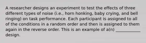 A researcher designs an experiment to test the effects of three different types of noise (i.e., horn honking, baby crying, and bell ringing) on task performance. Each participant is assigned to all of the conditions in a random order and then is assigned to them again in the reverse order. This is an example of a(n) ____________ design.