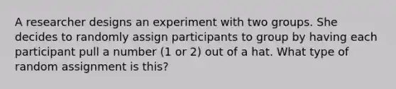 A researcher designs an experiment with two groups. She decides to randomly assign participants to group by having each participant pull a number (1 or 2) out of a hat. What type of random assignment is this?