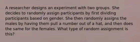 A researcher designs an experiment with two groups. She decides to randomly assign participants by first dividing participants based on gender. She then randomly assigns the males by having them pull a number out of a hat, and then does the same for the females. What type of random assignment is this?