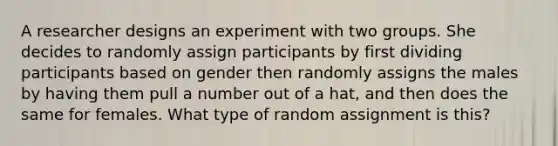 A researcher designs an experiment with two groups. She decides to randomly assign participants by first dividing participants based on gender then randomly assigns the males by having them pull a number out of a hat, and then does the same for females. What type of random assignment is this?