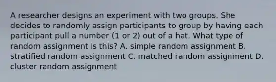 A researcher designs an experiment with two groups. She decides to randomly assign participants to group by having each participant pull a number (1 or 2) out of a hat. What type of random assignment is this? A. simple random assignment B. stratified random assignment C. matched random assignment D. cluster random assignment