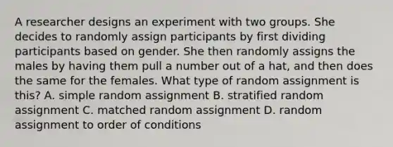 A researcher designs an experiment with two groups. She decides to randomly assign participants by first dividing participants based on gender. She then randomly assigns the males by having them pull a number out of a hat, and then does the same for the females. What type of random assignment is this? A. simple random assignment B. stratified random assignment C. matched random assignment D. random assignment to order of conditions