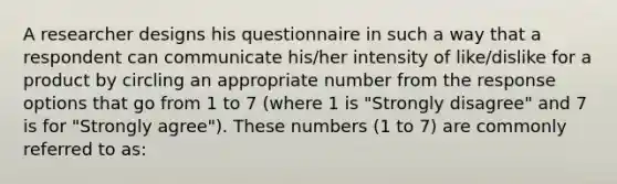 A researcher designs his questionnaire in such a way that a respondent can communicate his/her intensity of like/dislike for a product by circling an appropriate number from the response options that go from 1 to 7 (where 1 is "Strongly disagree" and 7 is for "Strongly agree"). These numbers (1 to 7) are commonly referred to as: