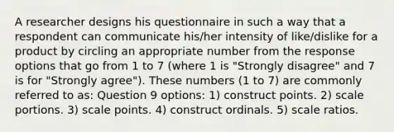 A researcher designs his questionnaire in such a way that a respondent can communicate his/her intensity of like/dislike for a product by circling an appropriate number from the response options that go from 1 to 7 (where 1 is "Strongly disagree" and 7 is for "Strongly agree"). These numbers (1 to 7) are commonly referred to as: Question 9 options: 1) construct points. 2) scale portions. 3) scale points. 4) construct ordinals. 5) scale ratios.