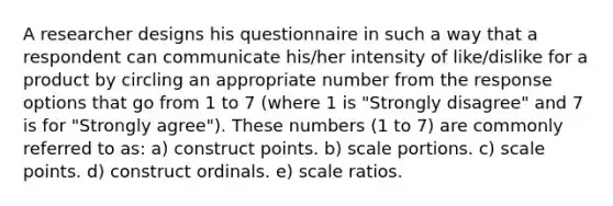 A researcher designs his questionnaire in such a way that a respondent can communicate his/her intensity of like/dislike for a product by circling an appropriate number from the response options that go from 1 to 7 (where 1 is "Strongly disagree" and 7 is for "Strongly agree"). These numbers (1 to 7) are commonly referred to as: a) construct points. b) scale portions. c) scale points. d) construct ordinals. e) scale ratios.