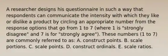 A researcher designs his questionnaire in such a way that respondents can communicate the intensity with which they like or dislike a product by circling an appropriate number from the response options that go from 1 to 7 (where 1 is "strongly disagree" and 7 is for "strongly agree"). These numbers (1 to 7) are commonly referred to as: A. construct points. B. scale portions. C. scale points. D. construct ordinals. E. scale ratios.