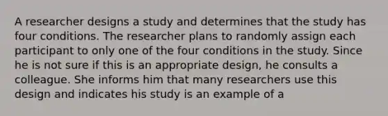 A researcher designs a study and determines that the study has four conditions. The researcher plans to randomly assign each participant to only one of the four conditions in the study. Since he is not sure if this is an appropriate design, he consults a colleague. She informs him that many researchers use this design and indicates his study is an example of a