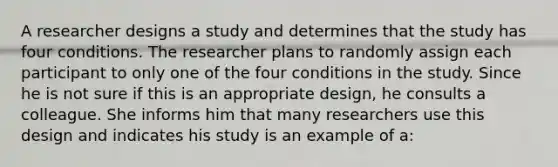 A researcher designs a study and determines that the study has four conditions. The researcher plans to randomly assign each participant to only one of the four conditions in the study. Since he is not sure if this is an appropriate design, he consults a colleague. She informs him that many researchers use this design and indicates his study is an example of a: