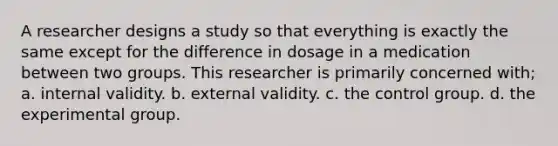 A researcher designs a study so that everything is exactly the same except for the difference in dosage in a medication between two groups. This researcher is primarily concerned with; a. internal validity. b. external validity. c. the control group. d. the experimental group.