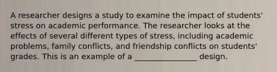 A researcher designs a study to examine the impact of students' stress on academic performance. The researcher looks at the effects of several different types of stress, including academic problems, family conflicts, and friendship conflicts on students' grades. This is an example of a ________________ design.