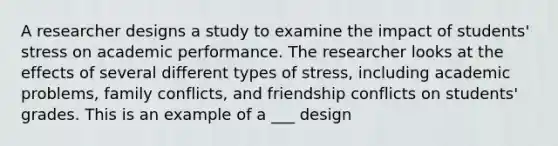 A researcher designs a study to examine the impact of students' stress on academic performance. The researcher looks at the effects of several different types of stress, including academic problems, family conflicts, and friendship conflicts on students' grades. This is an example of a ___ design