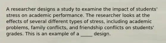 A researcher designs a study to examine the impact of students' stress on academic performance. The researcher looks at the effects of several different types of stress, including academic problems, family conflicts, and friendship conflicts on students' grades. This is an example of a _____ design.