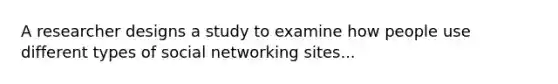 A researcher designs a study to examine how people use different types of social networking sites...