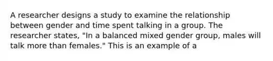 A researcher designs a study to examine the relationship between gender and time spent talking in a group. The researcher states, "In a balanced mixed gender group, males will talk more than females." This is an example of a