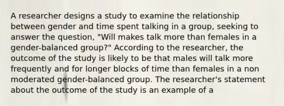 A researcher designs a study to examine the relationship between gender and time spent talking in a group, seeking to answer the question, "Will makes talk more than females in a gender-balanced group?" According to the researcher, the outcome of the study is likely to be that males will talk more frequently and for longer blocks of time than females in a non moderated gender-balanced group. The researcher's statement about the outcome of the study is an example of a