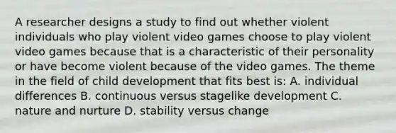 A researcher designs a study to find out whether violent individuals who play violent video games choose to play violent video games because that is a characteristic of their personality or have become violent because of the video games. The theme in the field of child development that fits best is: A. individual differences B. continuous versus stagelike development C. nature and nurture D. stability versus change