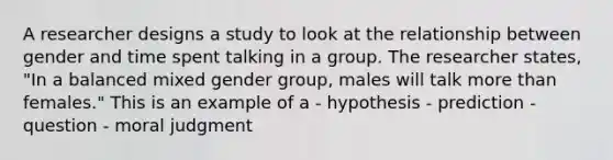 A researcher designs a study to look at the relationship between gender and time spent talking in a group. The researcher states, "In a balanced mixed gender group, males will talk more than females." This is an example of a - hypothesis - prediction - question - moral judgment