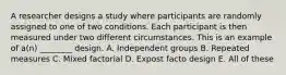 A researcher designs a study where participants are randomly assigned to one of two conditions. Each participant is then measured under two different circumstances. This is an example of a(n) ________ design. A. Independent groups B. Repeated measures C. Mixed factorial D. Expost facto design E. All of these