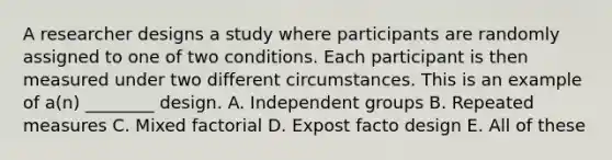 A researcher designs a study where participants are randomly assigned to one of two conditions. Each participant is then measured under two different circumstances. This is an example of a(n) ________ design. A. Independent groups B. Repeated measures C. Mixed factorial D. Expost facto design E. All of these