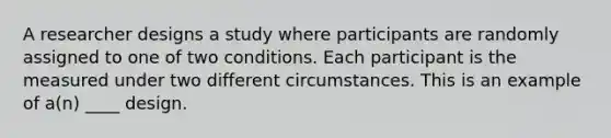 A researcher designs a study where participants are randomly assigned to one of two conditions. Each participant is the measured under two different circumstances. This is an example of a(n) ____ design.