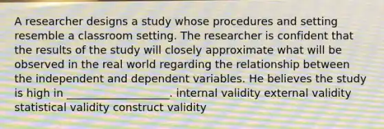 A researcher designs a study whose procedures and setting resemble a classroom setting. The researcher is confident that the results of the study will closely approximate what will be observed in the real world regarding the relationship between the independent and dependent variables. He believes the study is high in ___________________. internal validity external validity statistical validity construct validity