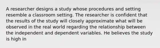 A researcher designs a study whose procedures and setting resemble a classroom setting. The researcher is confident that the results of the study will closely approximate what will be observed in the real world regarding the relationship between the independent and dependent variables. He believes the study is high in