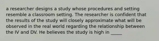 a researcher designs a study whose procedures and setting resemble a classroom setting. The researcher is confident that the results of the study will closely approximate what will be observed in the real world regarding the relationship between the IV and DV. He believes the study is high in _____