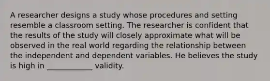 A researcher designs a study whose procedures and setting resemble a classroom setting. The researcher is confident that the results of the study will closely approximate what will be observed in the real world regarding the relationship between the independent and dependent variables. He believes the study is high in ____________ validity.