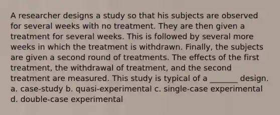 A researcher designs a study so that his subjects are observed for several weeks with no treatment. They are then given a treatment for several weeks. This is followed by several more weeks in which the treatment is withdrawn. Finally, the subjects are given a second round of treatments. The effects of the first treatment, the withdrawal of treatment, and the second treatment are measured. This study is typical of a _______ design. a. case-study b. quasi-experimental c. single-case experimental d. double-case experimental