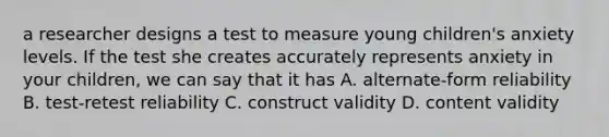 a researcher designs a test to measure young children's anxiety levels. If the test she creates accurately represents anxiety in your children, we can say that it has A. alternate-form reliability B. test-retest reliability C. construct validity D. content validity