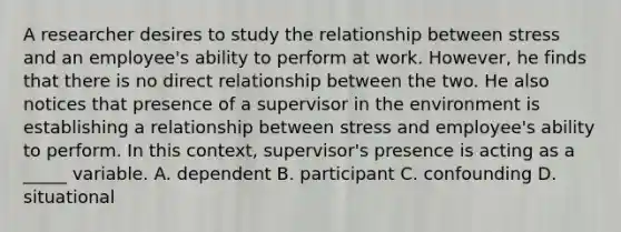 A researcher desires to study the relationship between stress and an employee's ability to perform at work. However, he finds that there is no direct relationship between the two. He also notices that presence of a supervisor in the environment is establishing a relationship between stress and employee's ability to perform. In this context, supervisor's presence is acting as a _____ variable. A. dependent B. participant C. confounding D. situational