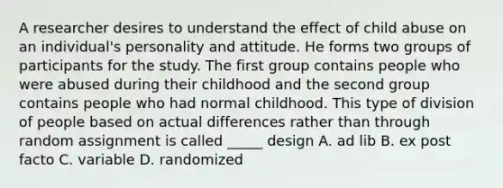 A researcher desires to understand the effect of child abuse on an individual's personality and attitude. He forms two groups of participants for the study. The first group contains people who were abused during their childhood and the second group contains people who had normal childhood. This type of division of people based on actual differences rather than through random assignment is called _____ design A. ad lib B. ex post facto C. variable D. randomized