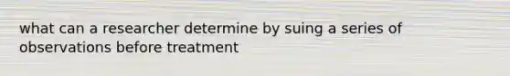 what can a researcher determine by suing a series of observations before treatment