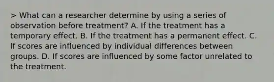 > What can a researcher determine by using a series of observation before treatment? A. If the treatment has a temporary effect. B. If the treatment has a permanent effect. C. If scores are influenced by individual differences between groups. D. If scores are influenced by some factor unrelated to the treatment.