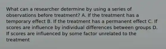 What can a researcher determine by using a series of observations before treatment? A. If the treatment has a temporary effect B. If the treatment has a permanent effect C. If scores are influence by individual differences between groups D. If scores are influenced by some factor unrelated to the treatment