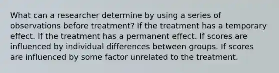 What can a researcher determine by using a series of observations before treatment? If the treatment has a temporary effect. If the treatment has a permanent effect. If scores are influenced by individual differences between groups. If scores are influenced by some factor unrelated to the treatment.