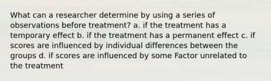 What can a researcher determine by using a series of observations before treatment? a. if the treatment has a temporary effect b. if the treatment has a permanent effect c. if scores are influenced by individual differences between the groups d. if scores are influenced by some Factor unrelated to the treatment