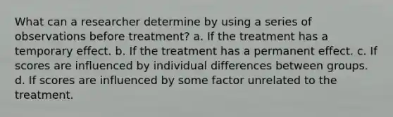 What can a researcher determine by using a series of observations before treatment? a. If the treatment has a temporary effect. b. If the treatment has a permanent effect. c. If scores are influenced by individual differences between groups. d. If scores are influenced by some factor unrelated to the treatment.