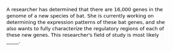 A researcher has determined that there are 16,000 genes in the genome of a new species of bat. She is currently working on determining the expression patterns of these bat genes, and she also wants to fully characterize the regulatory regions of each of these new genes. This researcher's field of study is most likely _____.