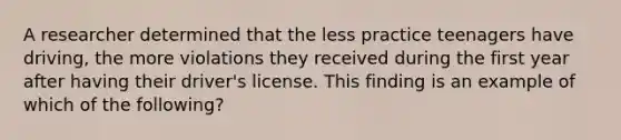 A researcher determined that the less practice teenagers have driving, the more violations they received during the first year after having their driver's license. This finding is an example of which of the following?