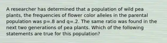 A researcher has determined that a population of wild pea plants, the frequencies of flower color alleles in the parental population was p=.8 and q=.2. The same ratio was found in the next two generations of pea plants. Which of the following statements are true for this population?