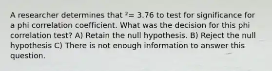 A researcher determines that ²= 3.76 to test for significance for a phi correlation coefficient. What was the decision for this phi correlation test? A) Retain the null hypothesis. B) Reject the null hypothesis C) There is not enough information to answer this question.