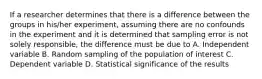 If a researcher determines that there is a difference between the groups in his/her experiment, assuming there are no confounds in the experiment and it is determined that sampling error is not solely responsible, the difference must be due to A. Independent variable B. Random sampling of the population of interest C. Dependent variable D. Statistical significance of the results