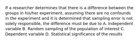 If a researcher determines that there is a difference between the groups in his/her experiment, assuming there are no confounds in the experiment and it is determined that sampling error is not solely responsible, the difference must be due to A. Independent variable B. Random sampling of the population of interest C. Dependent variable D. Statistical significance of the results