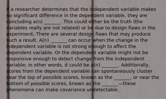 If a researcher determines that the independent variable makes no significant difference in the dependent variable, they are concluding a(n) _______. This could either be the truth (the variables really are not related) or be due to design flaws in the experiment. There are several design flaws that may produce such a result. A(n) _______ can occur when the change in the independent variable is not strong enough to affect the dependent variable. Or the dependent variable might not be responsive enough to detect change from the independent variable; in other words, it could be a(n) _______. Additionally, scores from the dependent variable can spontaneously cluster near the top of possible scores, known as the _______, or near the bottom of possible scores, known as the _______—these phenomena can make covariance undetectable.